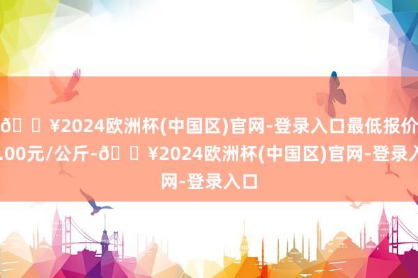 🔥2024欧洲杯(中国区)官网-登录入口最低报价74.00元/公斤-🔥2024欧洲杯(中国区)官网-登录入口