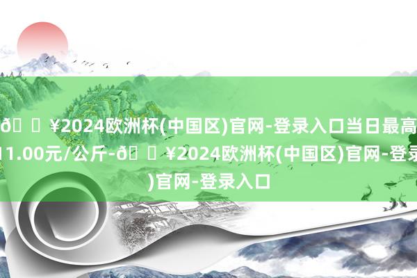 🔥2024欧洲杯(中国区)官网-登录入口当日最高报价11.00元/公斤-🔥2024欧洲杯(中国区)官网-登录入口