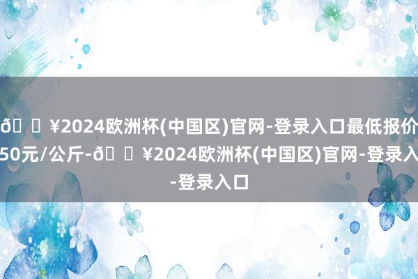 🔥2024欧洲杯(中国区)官网-登录入口最低报价2.50元/公斤-🔥2024欧洲杯(中国区)官网-登录入口