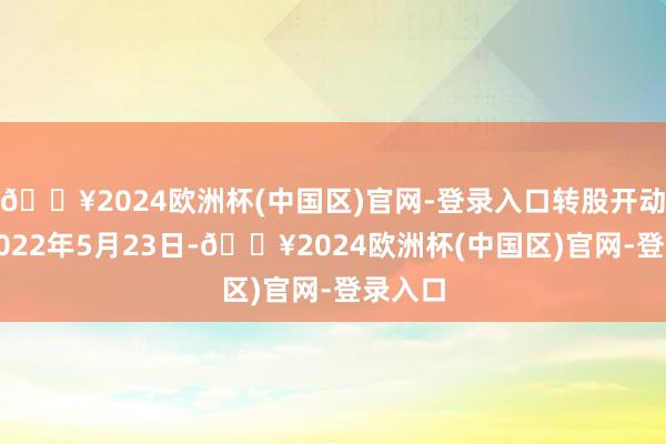 🔥2024欧洲杯(中国区)官网-登录入口转股开动日为2022年5月23日-🔥2024欧洲杯(中国区)官网-登录入口