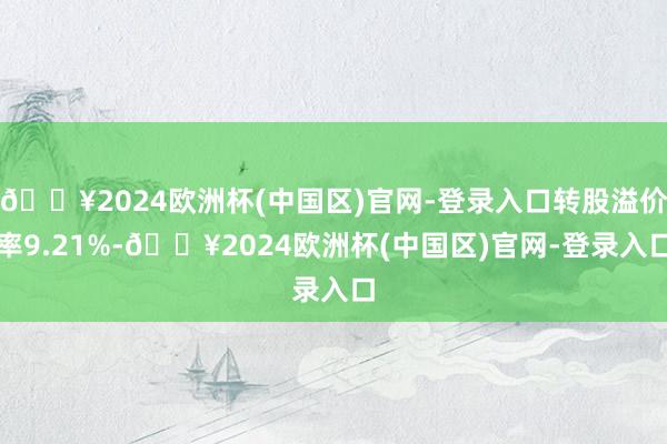 🔥2024欧洲杯(中国区)官网-登录入口转股溢价率9.21%-🔥2024欧洲杯(中国区)官网-登录入口