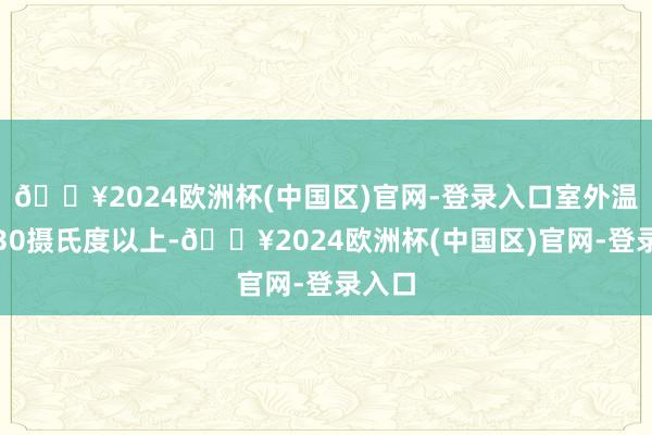 🔥2024欧洲杯(中国区)官网-登录入口室外温度在30摄氏度以上-🔥2024欧洲杯(中国区)官网-登录入口