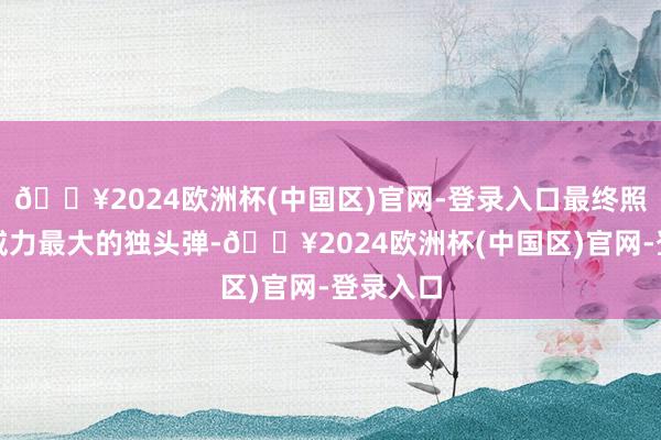 🔥2024欧洲杯(中国区)官网-登录入口最终照旧上了威力最大的独头弹-🔥2024欧洲杯(中国区)官网-登录入口