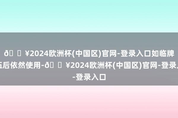 🔥2024欧洲杯(中国区)官网-登录入口如临牌落伍后依然使用-🔥2024欧洲杯(中国区)官网-登录入口