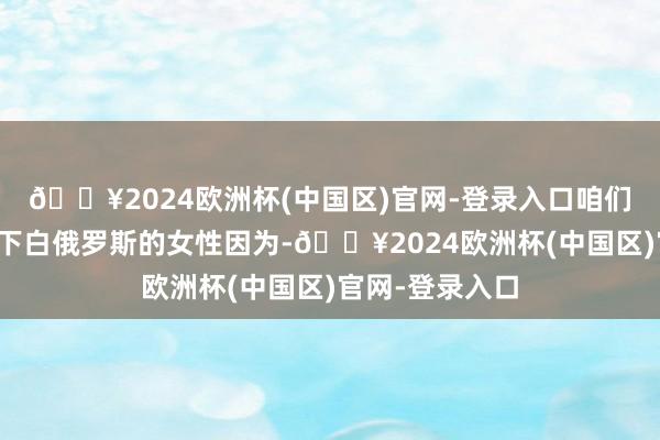 🔥2024欧洲杯(中国区)官网-登录入口咱们就不得不提一下白俄罗斯的女性因为-🔥2024欧洲杯(中国区)官网-登录入口