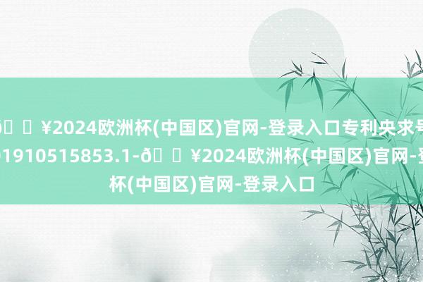 🔥2024欧洲杯(中国区)官网-登录入口专利央求号为CN201910515853.1-🔥2024欧洲杯(中国区)官网-登录入口