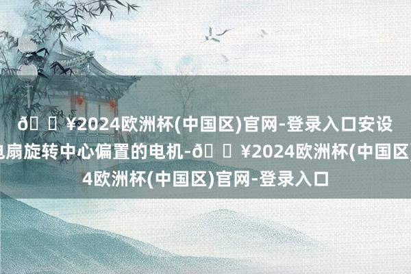 🔥2024欧洲杯(中国区)官网-登录入口安设腔内设有相对电扇旋转中心偏置的电机-🔥2024欧洲杯(中国区)官网-登录入口