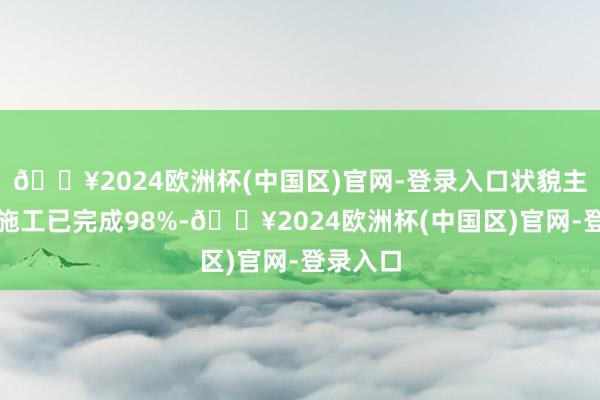 🔥2024欧洲杯(中国区)官网-登录入口状貌主体土建施工已完成98%-🔥2024欧洲杯(中国区)官网-登录入口