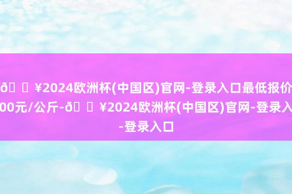 🔥2024欧洲杯(中国区)官网-登录入口最低报价2.00元/公斤-🔥2024欧洲杯(中国区)官网-登录入口