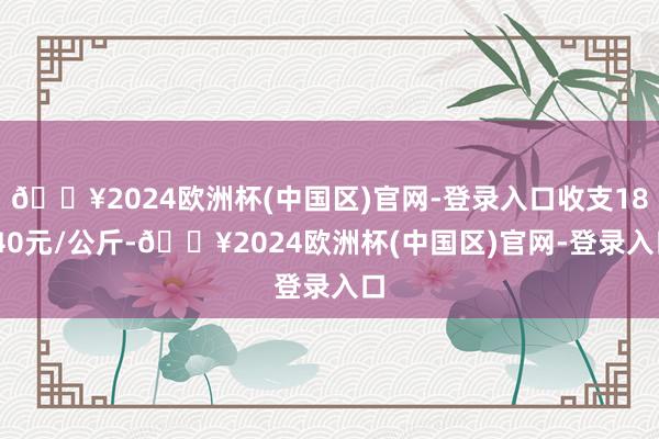 🔥2024欧洲杯(中国区)官网-登录入口收支18.40元/公斤-🔥2024欧洲杯(中国区)官网-登录入口