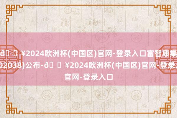 🔥2024欧洲杯(中国区)官网-登录入口富智康集团(02038)公布-🔥2024欧洲杯(中国区)官网-登录入口