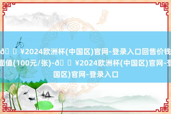 🔥2024欧洲杯(中国区)官网-登录入口回售价钱为债券面值(100元/张)-🔥2024欧洲杯(中国区)官网-登录入口