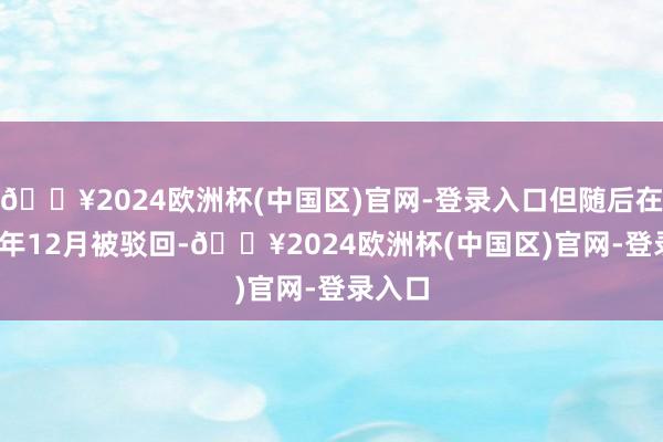 🔥2024欧洲杯(中国区)官网-登录入口但随后在2021年12月被驳回-🔥2024欧洲杯(中国区)官网-登录入口