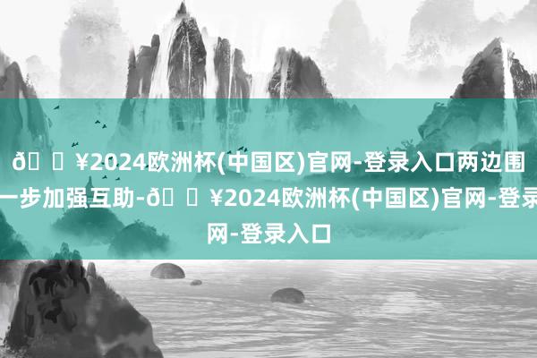 🔥2024欧洲杯(中国区)官网-登录入口两边围绕进一步加强互助-🔥2024欧洲杯(中国区)官网-登录入口