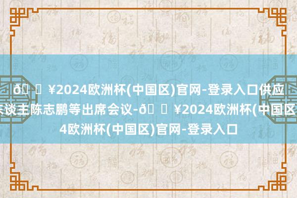 🔥2024欧洲杯(中国区)官网-登录入口供应链贬责部肃肃东谈主陈志鹏等出席会议-🔥2024欧洲杯(中国区)官网-登录入口