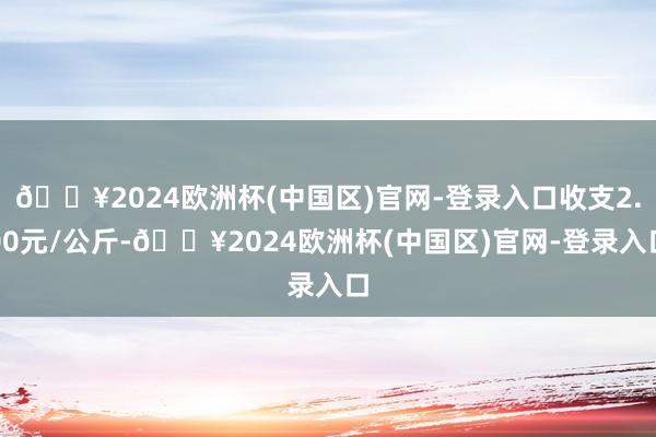 🔥2024欧洲杯(中国区)官网-登录入口收支2.00元/公斤-🔥2024欧洲杯(中国区)官网-登录入口