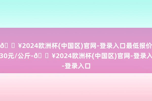 🔥2024欧洲杯(中国区)官网-登录入口最低报价0.30元/公斤-🔥2024欧洲杯(中国区)官网-登录入口