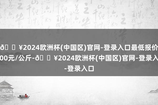 🔥2024欧洲杯(中国区)官网-登录入口最低报价8.00元/公斤-🔥2024欧洲杯(中国区)官网-登录入口