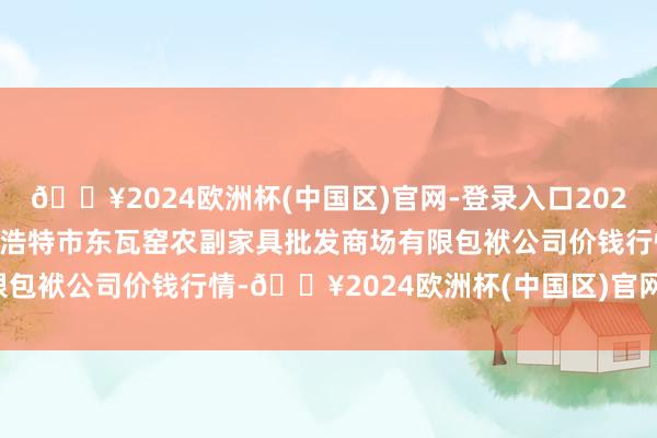 🔥2024欧洲杯(中国区)官网-登录入口2024年4月15日内蒙古呼和浩特市东瓦窑农副家具批发商场有限包袱公司价钱行情-🔥2024欧洲杯(中国区)官网-登录入口