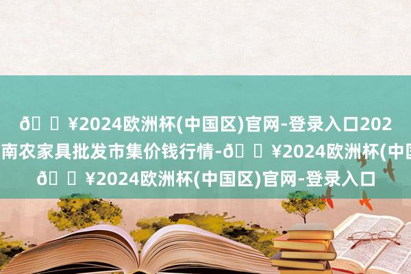 🔥2024欧洲杯(中国区)官网-登录入口2024年4月15日佛山中南农家具批发市集价钱行情-🔥2024欧洲杯(中国区)官网-登录入口