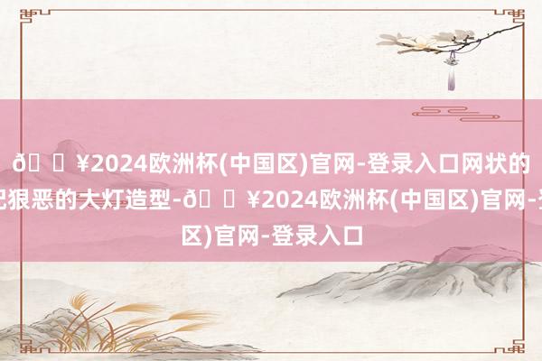 🔥2024欧洲杯(中国区)官网-登录入口网状的计划搭配狠恶的大灯造型-🔥2024欧洲杯(中国区)官网-登录入口