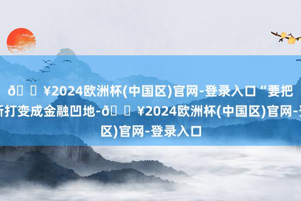 🔥2024欧洲杯(中国区)官网-登录入口“要把鄂尔多斯打变成金融凹地-🔥2024欧洲杯(中国区)官网-登录入口