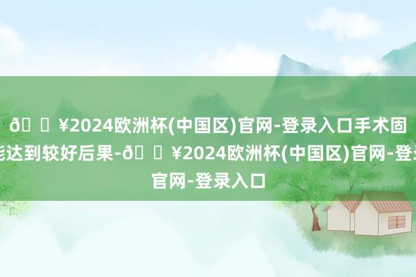 🔥2024欧洲杯(中国区)官网-登录入口手术固然也能达到较好后果-🔥2024欧洲杯(中国区)官网-登录入口