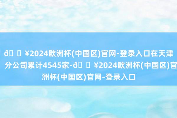 🔥2024欧洲杯(中国区)官网-登录入口在天津设立子公司、分公司累计4545家-🔥2024欧洲杯(中国区)官网-登录入口