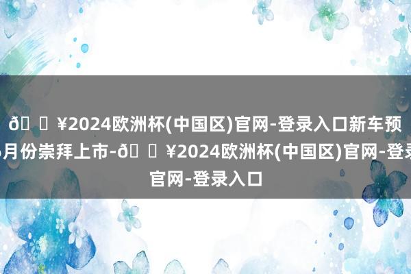 🔥2024欧洲杯(中国区)官网-登录入口新车预测在6月份崇拜上市-🔥2024欧洲杯(中国区)官网-登录入口