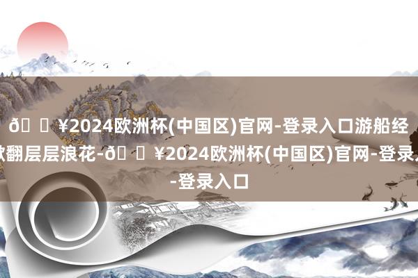 🔥2024欧洲杯(中国区)官网-登录入口游船经由掀翻层层浪花-🔥2024欧洲杯(中国区)官网-登录入口