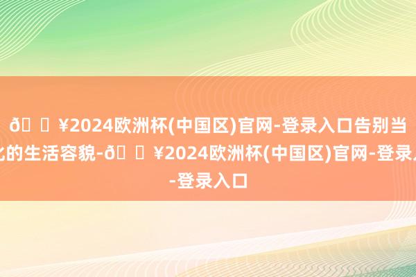 🔥2024欧洲杯(中国区)官网-登录入口告别当代化的生活容貌-🔥2024欧洲杯(中国区)官网-登录入口