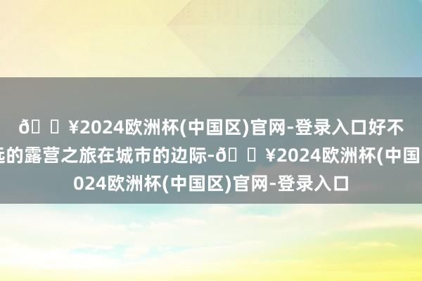 🔥2024欧洲杯(中国区)官网-登录入口好不吵杂一场无需走远的露营之旅在城市的边际-🔥2024欧洲杯(中国区)官网-登录入口