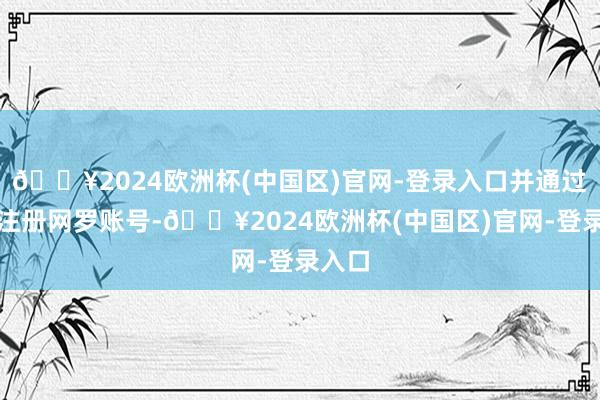 🔥2024欧洲杯(中国区)官网-登录入口并通过批量注册网罗账号-🔥2024欧洲杯(中国区)官网-登录入口