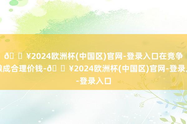 🔥2024欧洲杯(中国区)官网-登录入口在竞争中酿成合理价钱-🔥2024欧洲杯(中国区)官网-登录入口