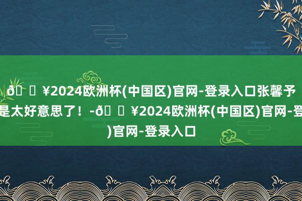 🔥2024欧洲杯(中国区)官网-登录入口张馨予‖确实是太好意思了！-🔥2024欧洲杯(中国区)官网-登录入口