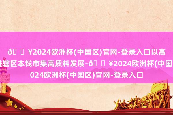 🔥2024欧洲杯(中国区)官网-登录入口以高质料法治责任促进辖区本钱市集高质料发展-🔥2024欧洲杯(中国区)官网-登录入口