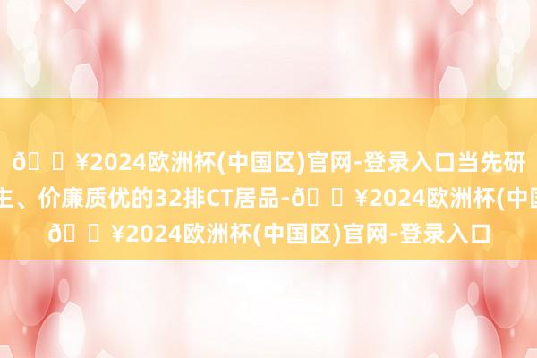 🔥2024欧洲杯(中国区)官网-登录入口当先研发出妥贴国东说念主、价廉质优的32排CT居品-🔥2024欧洲杯(中国区)官网-登录入口