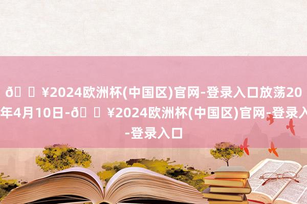 🔥2024欧洲杯(中国区)官网-登录入口放荡2024年4月10日-🔥2024欧洲杯(中国区)官网-登录入口