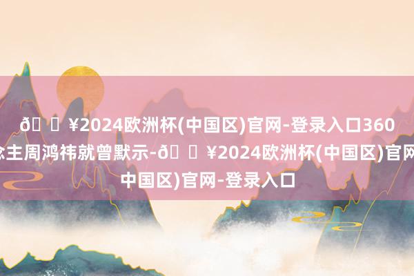 🔥2024欧洲杯(中国区)官网-登录入口360创举东说念主周鸿祎就曾默示-🔥2024欧洲杯(中国区)官网-登录入口