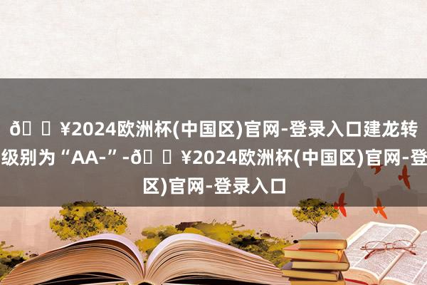 🔥2024欧洲杯(中国区)官网-登录入口建龙转债信用级别为“AA-”-🔥2024欧洲杯(中国区)官网-登录入口