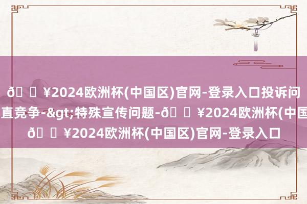 🔥2024欧洲杯(中国区)官网-登录入口投诉问题：可能存在不刚直竞争->特殊宣传问题-🔥2024欧洲杯(中国区)官网-登录入口