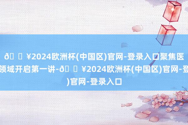 🔥2024欧洲杯(中国区)官网-登录入口聚焦医药健康领域开启第一讲-🔥2024欧洲杯(中国区)官网-登录入口