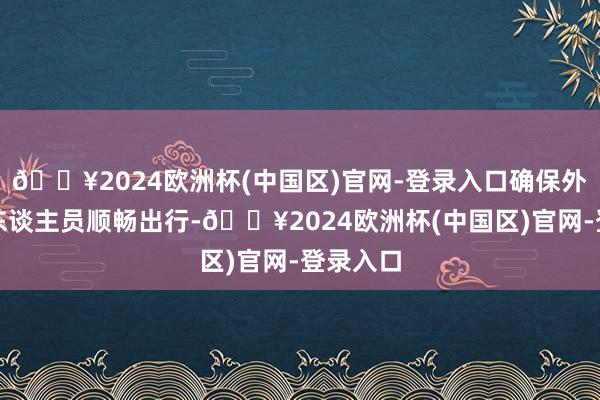 🔥2024欧洲杯(中国区)官网-登录入口确保外籍来京东谈主员顺畅出行-🔥2024欧洲杯(中国区)官网-登录入口