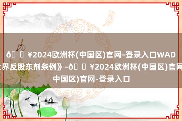 🔥2024欧洲杯(中国区)官网-登录入口WADA根据《世界反股东剂条例》-🔥2024欧洲杯(中国区)官网-登录入口