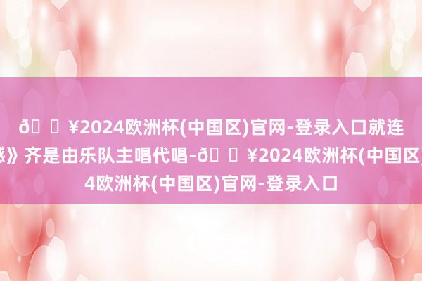 🔥2024欧洲杯(中国区)官网-登录入口就连经典曲目《缺憾》齐是由乐队主唱代唱-🔥2024欧洲杯(中国区)官网-登录入口