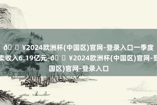 🔥2024欧洲杯(中国区)官网-登录入口一季度收尾买卖收入6.19亿元-🔥2024欧洲杯(中国区)官网-登录入口