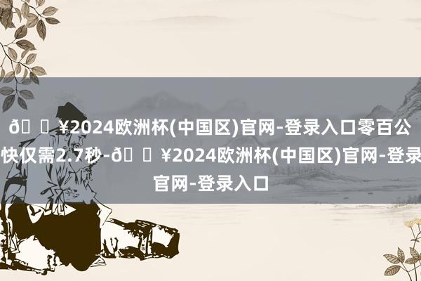 🔥2024欧洲杯(中国区)官网-登录入口零百公里加快仅需2.7秒-🔥2024欧洲杯(中国区)官网-登录入口