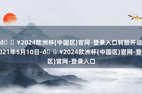 🔥2024欧洲杯(中国区)官网-登录入口转股开动日为2021年5月10日-🔥2024欧洲杯(中国区)官网-登录入口