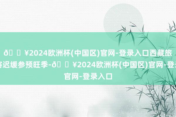 🔥2024欧洲杯(中国区)官网-登录入口西藏旅游也将迟缓参预旺季-🔥2024欧洲杯(中国区)官网-登录入口