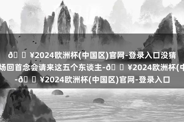 🔥2024欧洲杯(中国区)官网-登录入口没猜想是罗网？费可用一场回首念会请来这五个东谈主-🔥2024欧洲杯(中国区)官网-登录入口